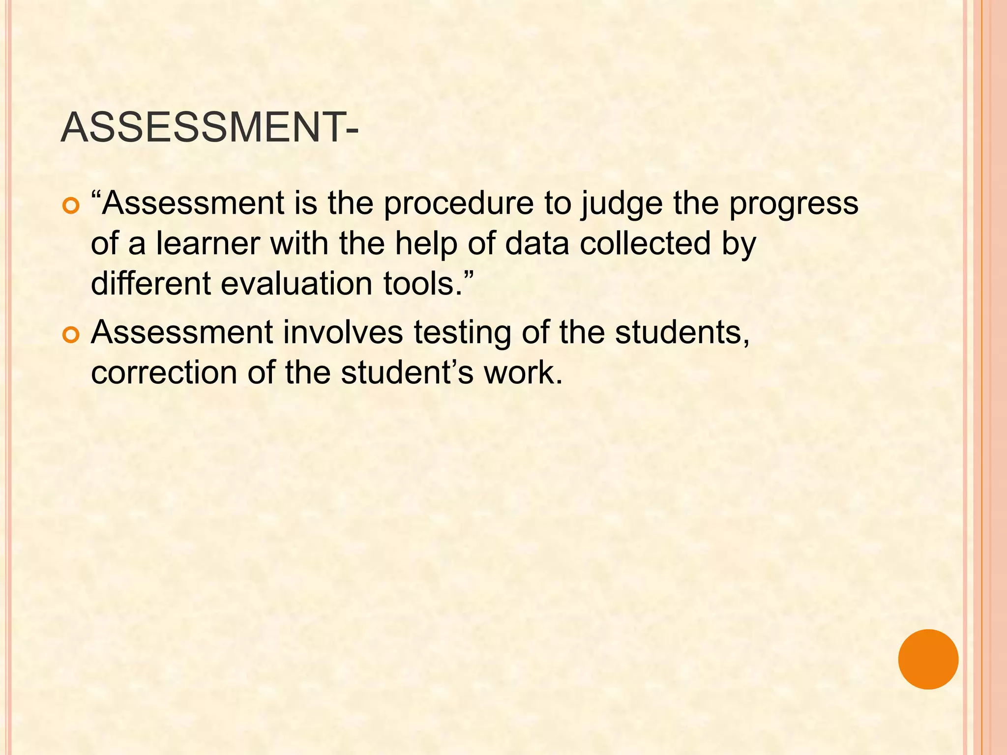 ASSESSMENT-
 “Assessment is the procedure to judge the progress
of a learner with the help of data collected by
different evaluation tools.”
 Assessment involves testing of the students,
correction of the student’s work.
 