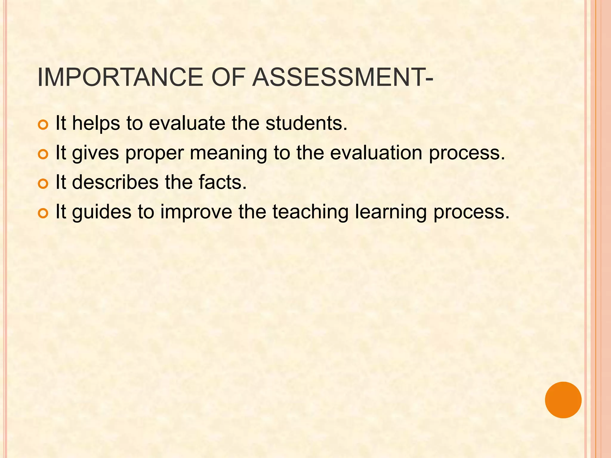 IMPORTANCE OF ASSESSMENT-
 It helps to evaluate the students.
 It gives proper meaning to the evaluation process.
 It describes the facts.
 It guides to improve the teaching learning process.
 