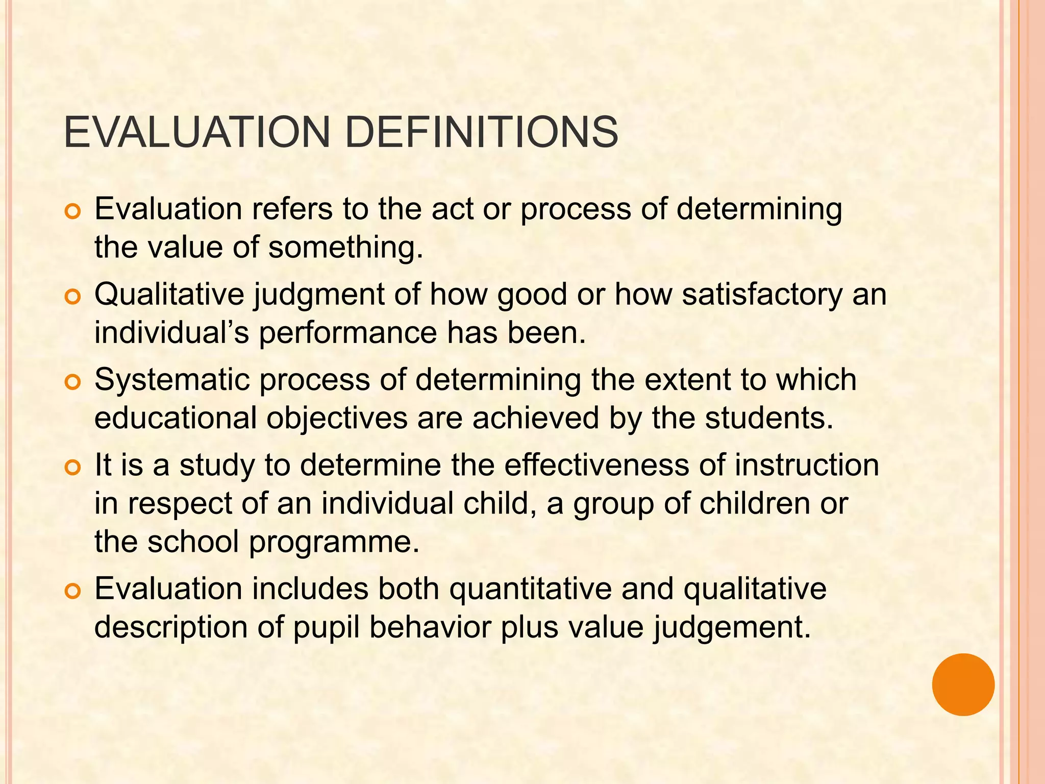 EVALUATION DEFINITIONS
 Evaluation refers to the act or process of determining
the value of something.
 Qualitative judgment of how good or how satisfactory an
individual’s performance has been.
 Systematic process of determining the extent to which
educational objectives are achieved by the students.
 It is a study to determine the effectiveness of instruction
in respect of an individual child, a group of children or
the school programme.
 Evaluation includes both quantitative and qualitative
description of pupil behavior plus value judgement.
 