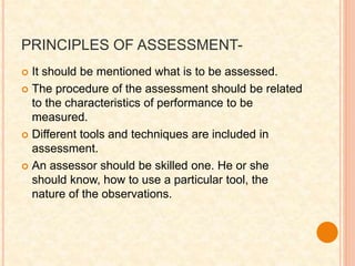 PRINCIPLES OF ASSESSMENT-
 It should be mentioned what is to be assessed.
 The procedure of the assessment should be related
to the characteristics of performance to be
measured.
 Different tools and techniques are included in
assessment.
 An assessor should be skilled one. He or she
should know, how to use a particular tool, the
nature of the observations.
 
