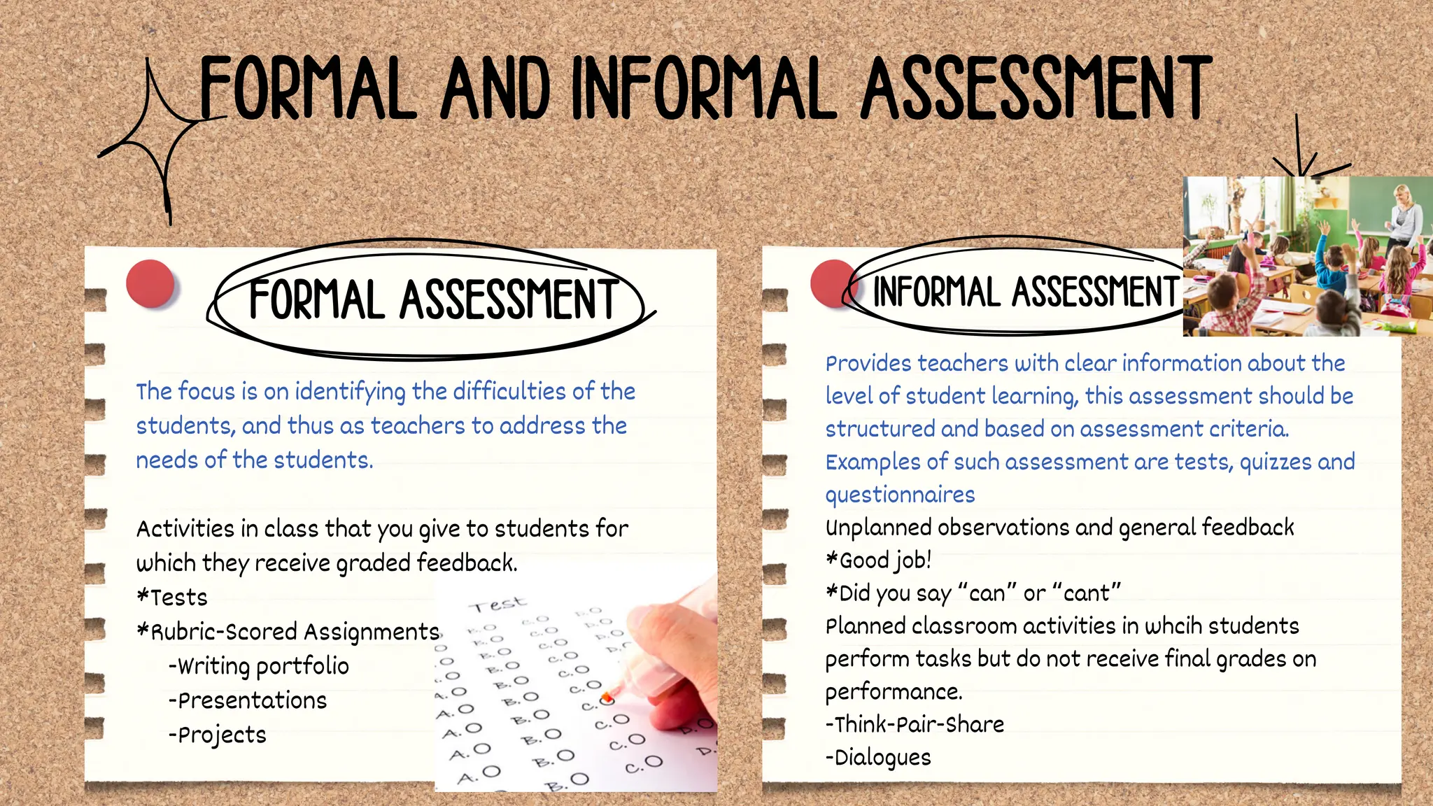 Provides teachers with clear information about the
level of student learning, this assessment should be
structured and based on assessment criteria.
Examples of such assessment are tests, quizzes and
questionnaires
Unplanned observations and general feedback
*Good job!
*Did you say “can” or “cant”
Planned classroom activities in whcih students
perform tasks but do not receive final grades on
performance.
-Think-Pair-Share
-Dialogues
INFORMAL ASSESSMENT
FORMAL AND INFORMAL ASSESSMENT
The focus is on identifying the difficulties of the
students, and thus as teachers to address the
needs of the students.
Activities in class that you give to students for
which they receive graded feedback.
*Tests
*Rubric-Scored Assignments
-Writing portfolio
-Presentations
-Projects
FORMAL ASSESSMENT
 