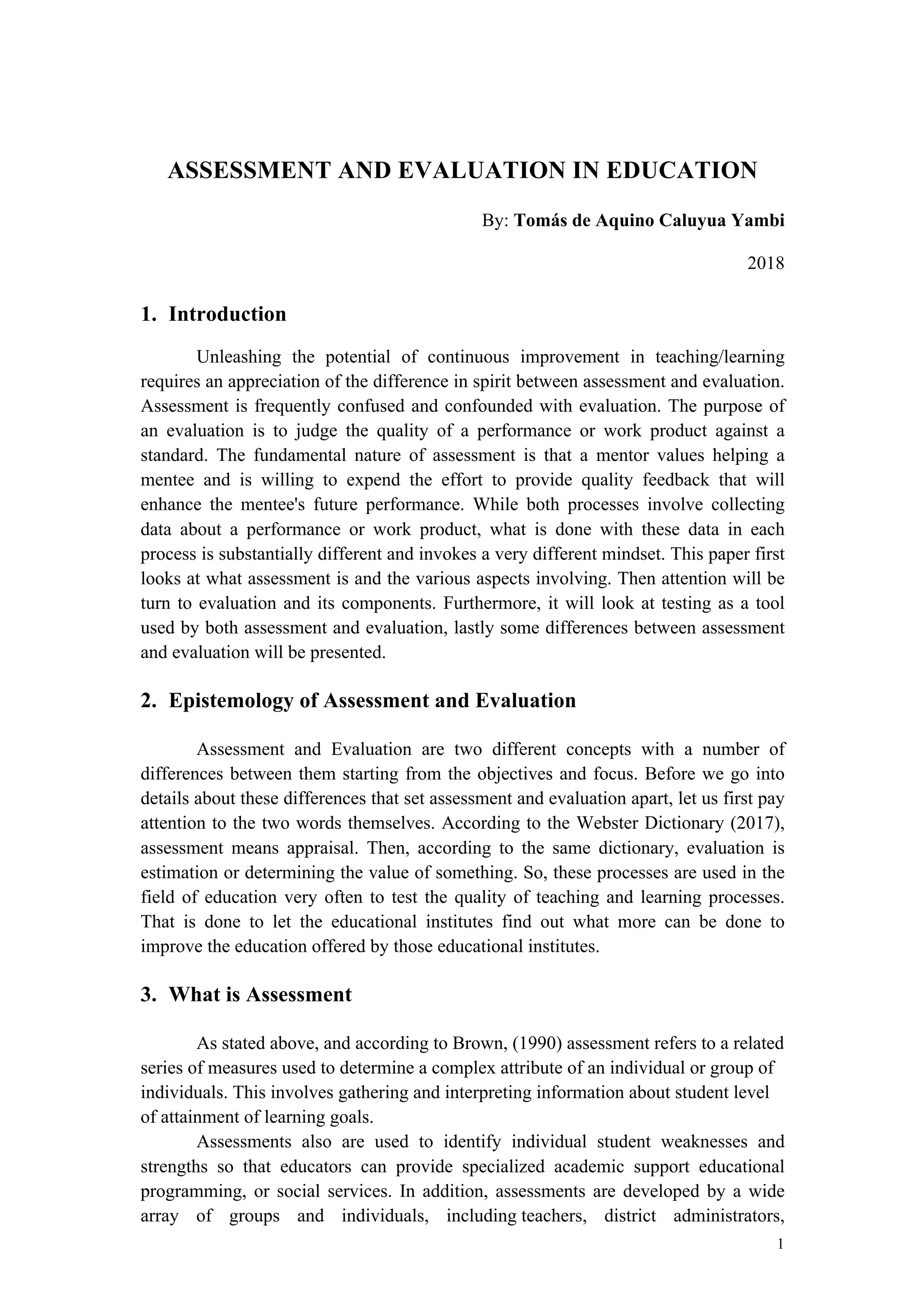 1
ASSESSMENT AND EVALUATION IN EDUCATION
By: Tomás de Aquino Caluyua Yambi
2018
1. Introduction
Unleashing the potential of continuous improvement in teaching/learning
requires an appreciation of the difference in spirit between assessment and evaluation.
Assessment is frequently confused and confounded with evaluation. The purpose of
an evaluation is to judge the quality of a performance or work product against a
standard. The fundamental nature of assessment is that a mentor values helping a
mentee and is willing to expend the effort to provide quality feedback that will
enhance the mentee's future performance. While both processes involve collecting
data about a performance or work product, what is done with these data in each
process is substantially different and invokes a very different mindset. This paper first
looks at what assessment is and the various aspects involving. Then attention will be
turn to evaluation and its components. Furthermore, it will look at testing as a tool
used by both assessment and evaluation, lastly some differences between assessment
and evaluation will be presented.
2. Epistemology of Assessment and Evaluation
Assessment and Evaluation are two different concepts with a number of
differences between them starting from the objectives and focus. Before we go into
details about these differences that set assessment and evaluation apart, let us first pay
attention to the two words themselves. According to the Webster Dictionary (2017),
assessment means appraisal. Then, according to the same dictionary, evaluation is
estimation or determining the value of something. So, these processes are used in the
field of education very often to test the quality of teaching and learning processes.
That is done to let the educational institutes find out what more can be done to
improve the education offered by those educational institutes.
3. What is Assessment
As stated above, and according to Brown, (1990) assessment refers to a related
series of measures used to determine a complex attribute of an individual or group of
individuals. This involves gathering and interpreting information about student level
of attainment of learning goals.
Assessments also are used to identify individual student weaknesses and
strengths so that educators can provide specialized academic support educational
programming, or social services. In addition, assessments are developed by a wide
array of groups and individuals, including teachers, district administrators,
 