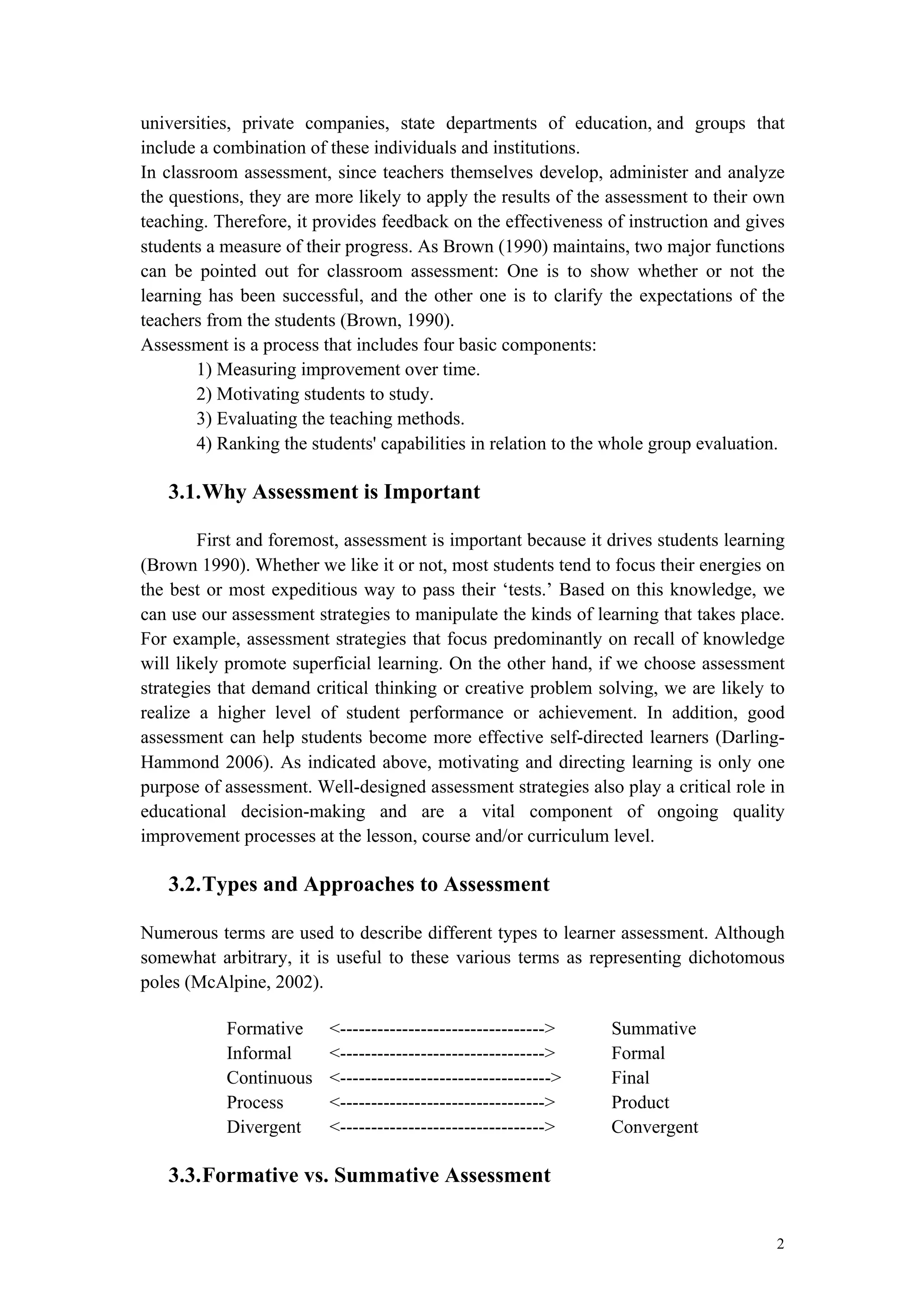 2
universities, private companies, state departments of education, and groups that
include a combination of these individuals and institutions.
In classroom assessment, since teachers themselves develop, administer and analyze
the questions, they are more likely to apply the results of the assessment to their own
teaching. Therefore, it provides feedback on the effectiveness of instruction and gives
students a measure of their progress. As Brown (1990) maintains, two major functions
can be pointed out for classroom assessment: One is to show whether or not the
learning has been successful, and the other one is to clarify the expectations of the
teachers from the students (Brown, 1990).
Assessment is a process that includes four basic components:
1) Measuring improvement over time.
2) Motivating students to study.
3) Evaluating the teaching methods.
4) Ranking the students' capabilities in relation to the whole group evaluation.
3.1.Why Assessment is Important
First and foremost, assessment is important because it drives students learning
(Brown 1990). Whether we like it or not, most students tend to focus their energies on
the best or most expeditious way to pass their ‘tests.’ Based on this knowledge, we
can use our assessment strategies to manipulate the kinds of learning that takes place.
For example, assessment strategies that focus predominantly on recall of knowledge
will likely promote superficial learning. On the other hand, if we choose assessment
strategies that demand critical thinking or creative problem solving, we are likely to
realize a higher level of student performance or achievement. In addition, good
assessment can help students become more effective self-directed learners (Darling-
Hammond 2006). As indicated above, motivating and directing learning is only one
purpose of assessment. Well-designed assessment strategies also play a critical role in
educational decision-making and are a vital component of ongoing quality
improvement processes at the lesson, course and/or curriculum level.
3.2.Types and Approaches to Assessment
Numerous terms are used to describe different types to learner assessment. Although
somewhat arbitrary, it is useful to these various terms as representing dichotomous
poles (McAlpine, 2002).
Formative <---------------------------------> Summative
Informal <---------------------------------> Formal
Continuous <----------------------------------> Final
Process <---------------------------------> Product
Divergent <---------------------------------> Convergent
3.3.Formative vs. Summative Assessment
 