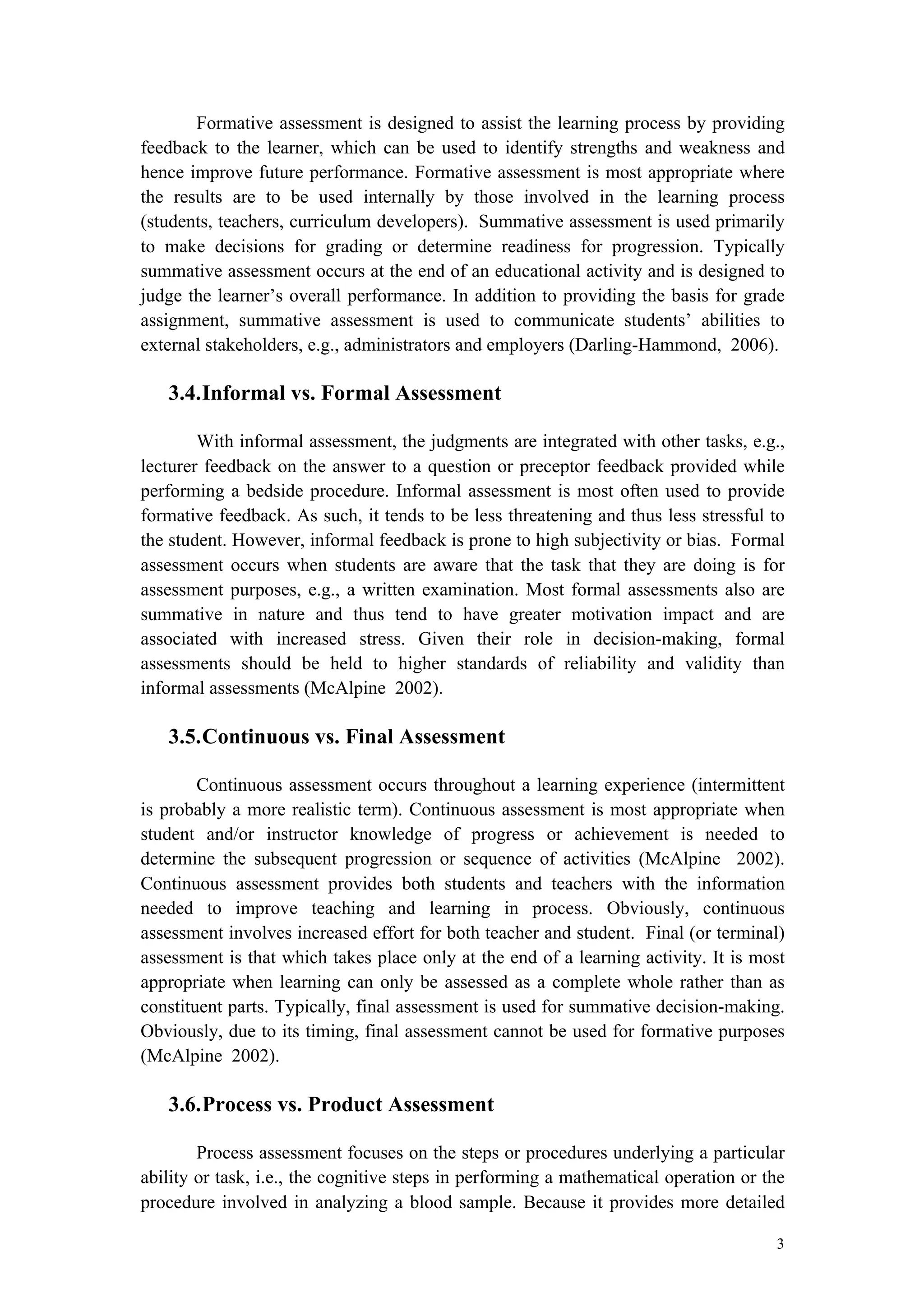 3
Formative assessment is designed to assist the learning process by providing
feedback to the learner, which can be used to identify strengths and weakness and
hence improve future performance. Formative assessment is most appropriate where
the results are to be used internally by those involved in the learning process
(students, teachers, curriculum developers). Summative assessment is used primarily
to make decisions for grading or determine readiness for progression. Typically
summative assessment occurs at the end of an educational activity and is designed to
judge the learner’s overall performance. In addition to providing the basis for grade
assignment, summative assessment is used to communicate students’ abilities to
external stakeholders, e.g., administrators and employers (Darling-Hammond, 2006).
3.4.Informal vs. Formal Assessment
With informal assessment, the judgments are integrated with other tasks, e.g.,
lecturer feedback on the answer to a question or preceptor feedback provided while
performing a bedside procedure. Informal assessment is most often used to provide
formative feedback. As such, it tends to be less threatening and thus less stressful to
the student. However, informal feedback is prone to high subjectivity or bias. Formal
assessment occurs when students are aware that the task that they are doing is for
assessment purposes, e.g., a written examination. Most formal assessments also are
summative in nature and thus tend to have greater motivation impact and are
associated with increased stress. Given their role in decision-making, formal
assessments should be held to higher standards of reliability and validity than
informal assessments (McAlpine 2002).
3.5.Continuous vs. Final Assessment
Continuous assessment occurs throughout a learning experience (intermittent
is probably a more realistic term). Continuous assessment is most appropriate when
student and/or instructor knowledge of progress or achievement is needed to
determine the subsequent progression or sequence of activities (McAlpine 2002).
Continuous assessment provides both students and teachers with the information
needed to improve teaching and learning in process. Obviously, continuous
assessment involves increased effort for both teacher and student. Final (or terminal)
assessment is that which takes place only at the end of a learning activity. It is most
appropriate when learning can only be assessed as a complete whole rather than as
constituent parts. Typically, final assessment is used for summative decision-making.
Obviously, due to its timing, final assessment cannot be used for formative purposes
(McAlpine 2002).
3.6.Process vs. Product Assessment
Process assessment focuses on the steps or procedures underlying a particular
ability or task, i.e., the cognitive steps in performing a mathematical operation or the
procedure involved in analyzing a blood sample. Because it provides more detailed
 