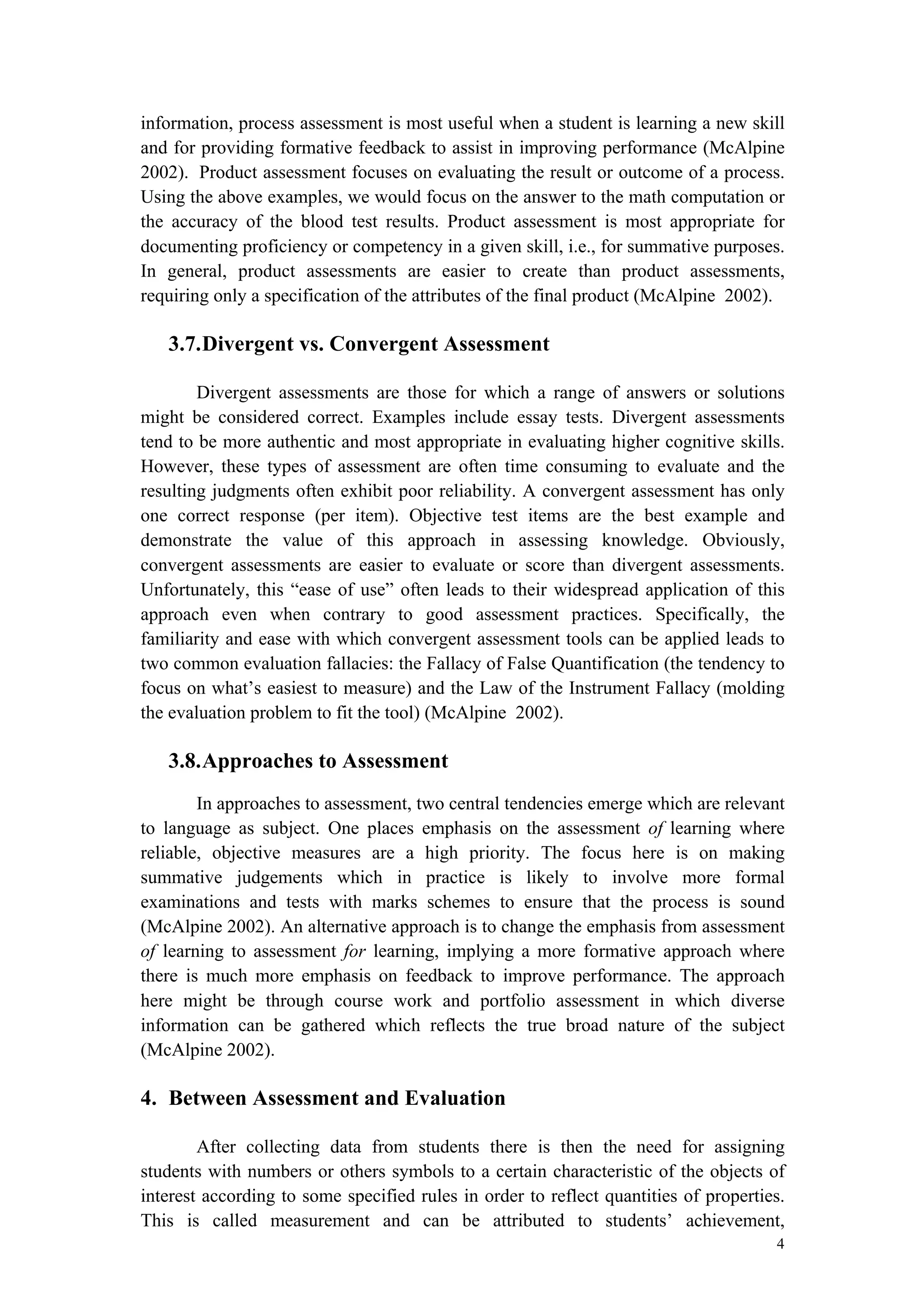 4
information, process assessment is most useful when a student is learning a new skill
and for providing formative feedback to assist in improving performance (McAlpine
2002). Product assessment focuses on evaluating the result or outcome of a process.
Using the above examples, we would focus on the answer to the math computation or
the accuracy of the blood test results. Product assessment is most appropriate for
documenting proficiency or competency in a given skill, i.e., for summative purposes.
In general, product assessments are easier to create than product assessments,
requiring only a specification of the attributes of the final product (McAlpine 2002).
3.7.Divergent vs. Convergent Assessment
Divergent assessments are those for which a range of answers or solutions
might be considered correct. Examples include essay tests. Divergent assessments
tend to be more authentic and most appropriate in evaluating higher cognitive skills.
However, these types of assessment are often time consuming to evaluate and the
resulting judgments often exhibit poor reliability. A convergent assessment has only
one correct response (per item). Objective test items are the best example and
demonstrate the value of this approach in assessing knowledge. Obviously,
convergent assessments are easier to evaluate or score than divergent assessments.
Unfortunately, this “ease of use” often leads to their widespread application of this
approach even when contrary to good assessment practices. Specifically, the
familiarity and ease with which convergent assessment tools can be applied leads to
two common evaluation fallacies: the Fallacy of False Quantification (the tendency to
focus on what’s easiest to measure) and the Law of the Instrument Fallacy (molding
the evaluation problem to fit the tool) (McAlpine 2002).
3.8.Approaches to Assessment
In approaches to assessment, two central tendencies emerge which are relevant
to language as subject. One places emphasis on the assessment of learning where
reliable, objective measures are a high priority. The focus here is on making
summative judgements which in practice is likely to involve more formal
examinations and tests with marks schemes to ensure that the process is sound
(McAlpine 2002). An alternative approach is to change the emphasis from assessment
of learning to assessment for learning, implying a more formative approach where
there is much more emphasis on feedback to improve performance. The approach
here might be through course work and portfolio assessment in which diverse
information can be gathered which reflects the true broad nature of the subject
(McAlpine 2002).
4. Between Assessment and Evaluation
After collecting data from students there is then the need for assigning
students with numbers or others symbols to a certain characteristic of the objects of
interest according to some specified rules in order to reflect quantities of properties.
This is called measurement and can be attributed to students’ achievement,
 