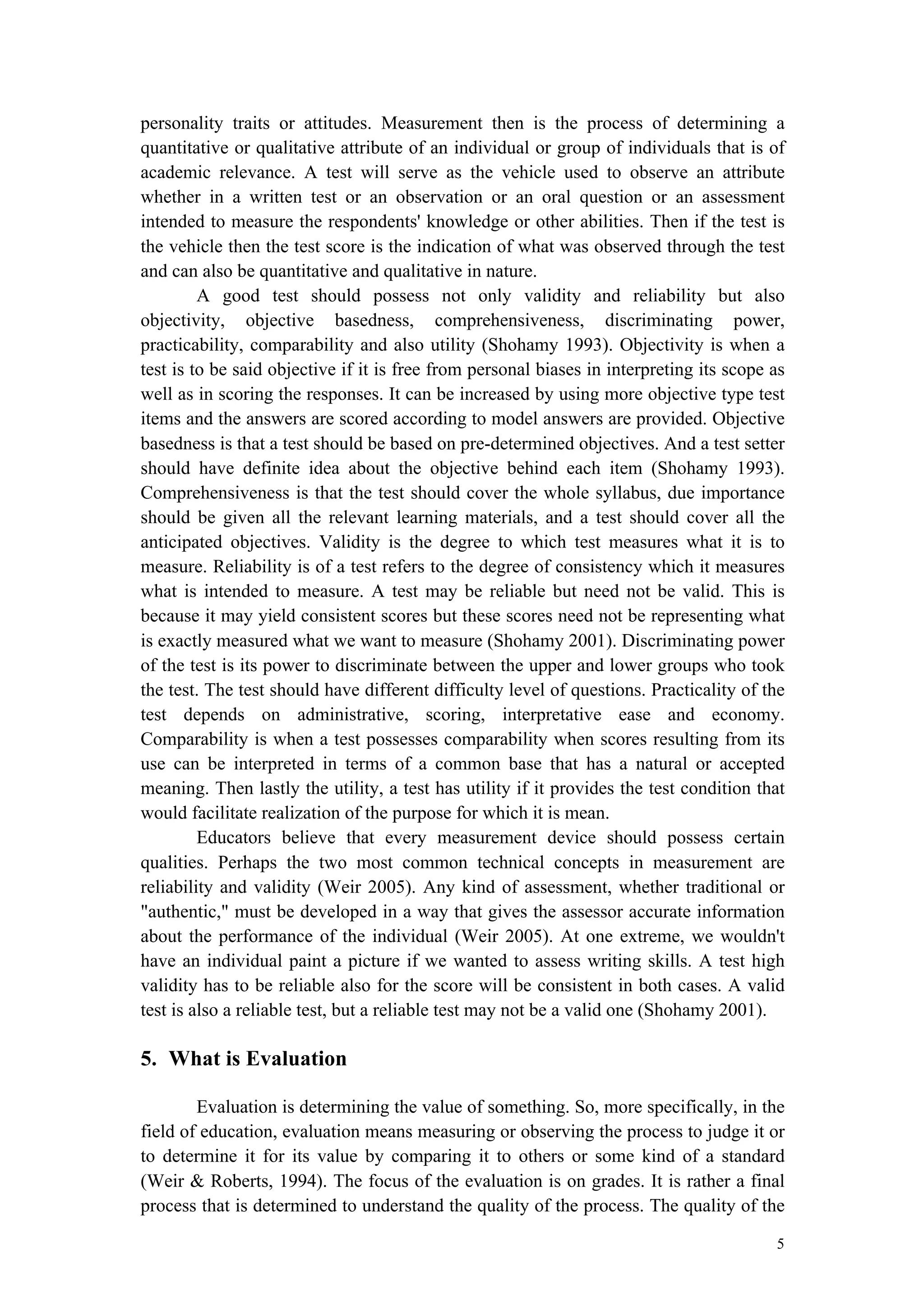 5
personality traits or attitudes. Measurement then is the process of determining a
quantitative or qualitative attribute of an individual or group of individuals that is of
academic relevance. A test will serve as the vehicle used to observe an attribute
whether in a written test or an observation or an oral question or an assessment
intended to measure the respondents' knowledge or other abilities. Then if the test is
the vehicle then the test score is the indication of what was observed through the test
and can also be quantitative and qualitative in nature.
A good test should possess not only validity and reliability but also
objectivity, objective basedness, comprehensiveness, discriminating power,
practicability, comparability and also utility (Shohamy 1993). Objectivity is when a
test is to be said objective if it is free from personal biases in interpreting its scope as
well as in scoring the responses. It can be increased by using more objective type test
items and the answers are scored according to model answers are provided. Objective
basedness is that a test should be based on pre-determined objectives. And a test setter
should have definite idea about the objective behind each item (Shohamy 1993).
Comprehensiveness is that the test should cover the whole syllabus, due importance
should be given all the relevant learning materials, and a test should cover all the
anticipated objectives. Validity is the degree to which test measures what it is to
measure. Reliability is of a test refers to the degree of consistency which it measures
what is intended to measure. A test may be reliable but need not be valid. This is
because it may yield consistent scores but these scores need not be representing what
is exactly measured what we want to measure (Shohamy 2001). Discriminating power
of the test is its power to discriminate between the upper and lower groups who took
the test. The test should have different difficulty level of questions. Practicality of the
test depends on administrative, scoring, interpretative ease and economy.
Comparability is when a test possesses comparability when scores resulting from its
use can be interpreted in terms of a common base that has a natural or accepted
meaning. Then lastly the utility, a test has utility if it provides the test condition that
would facilitate realization of the purpose for which it is mean.
Educators believe that every measurement device should possess certain
qualities. Perhaps the two most common technical concepts in measurement are
reliability and validity (Weir 2005). Any kind of assessment, whether traditional or
"authentic," must be developed in a way that gives the assessor accurate information
about the performance of the individual (Weir 2005). At one extreme, we wouldn't
have an individual paint a picture if we wanted to assess writing skills. A test high
validity has to be reliable also for the score will be consistent in both cases. A valid
test is also a reliable test, but a reliable test may not be a valid one (Shohamy 2001).
5. What is Evaluation
Evaluation is determining the value of something. So, more specifically, in the
field of education, evaluation means measuring or observing the process to judge it or
to determine it for its value by comparing it to others or some kind of a standard
(Weir & Roberts, 1994). The focus of the evaluation is on grades. It is rather a final
process that is determined to understand the quality of the process. The quality of the
 