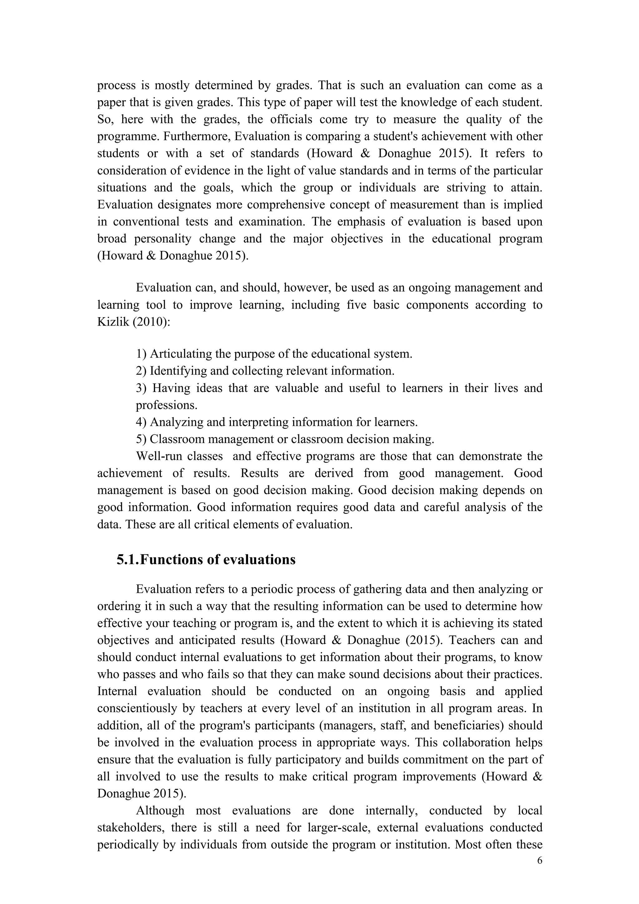 6
process is mostly determined by grades. That is such an evaluation can come as a
paper that is given grades. This type of paper will test the knowledge of each student.
So, here with the grades, the officials come try to measure the quality of the
programme. Furthermore, Evaluation is comparing a student's achievement with other
students or with a set of standards (Howard & Donaghue 2015). It refers to
consideration of evidence in the light of value standards and in terms of the particular
situations and the goals, which the group or individuals are striving to attain.
Evaluation designates more comprehensive concept of measurement than is implied
in conventional tests and examination. The emphasis of evaluation is based upon
broad personality change and the major objectives in the educational program
(Howard & Donaghue 2015).
Evaluation can, and should, however, be used as an ongoing management and
learning tool to improve learning, including five basic components according to
Kizlik (2010):
1) Articulating the purpose of the educational system.
2) Identifying and collecting relevant information.
3) Having ideas that are valuable and useful to learners in their lives and
professions.
4) Analyzing and interpreting information for learners.
5) Classroom management or classroom decision making.
Well-run classes and effective programs are those that can demonstrate the
achievement of results. Results are derived from good management. Good
management is based on good decision making. Good decision making depends on
good information. Good information requires good data and careful analysis of the
data. These are all critical elements of evaluation.
5.1.Functions of evaluations
Evaluation refers to a periodic process of gathering data and then analyzing or
ordering it in such a way that the resulting information can be used to determine how
effective your teaching or program is, and the extent to which it is achieving its stated
objectives and anticipated results (Howard & Donaghue (2015). Teachers can and
should conduct internal evaluations to get information about their programs, to know
who passes and who fails so that they can make sound decisions about their practices.
Internal evaluation should be conducted on an ongoing basis and applied
conscientiously by teachers at every level of an institution in all program areas. In
addition, all of the program's participants (managers, staff, and beneficiaries) should
be involved in the evaluation process in appropriate ways. This collaboration helps
ensure that the evaluation is fully participatory and builds commitment on the part of
all involved to use the results to make critical program improvements (Howard &
Donaghue 2015).
Although most evaluations are done internally, conducted by local
stakeholders, there is still a need for larger-scale, external evaluations conducted
periodically by individuals from outside the program or institution. Most often these
 