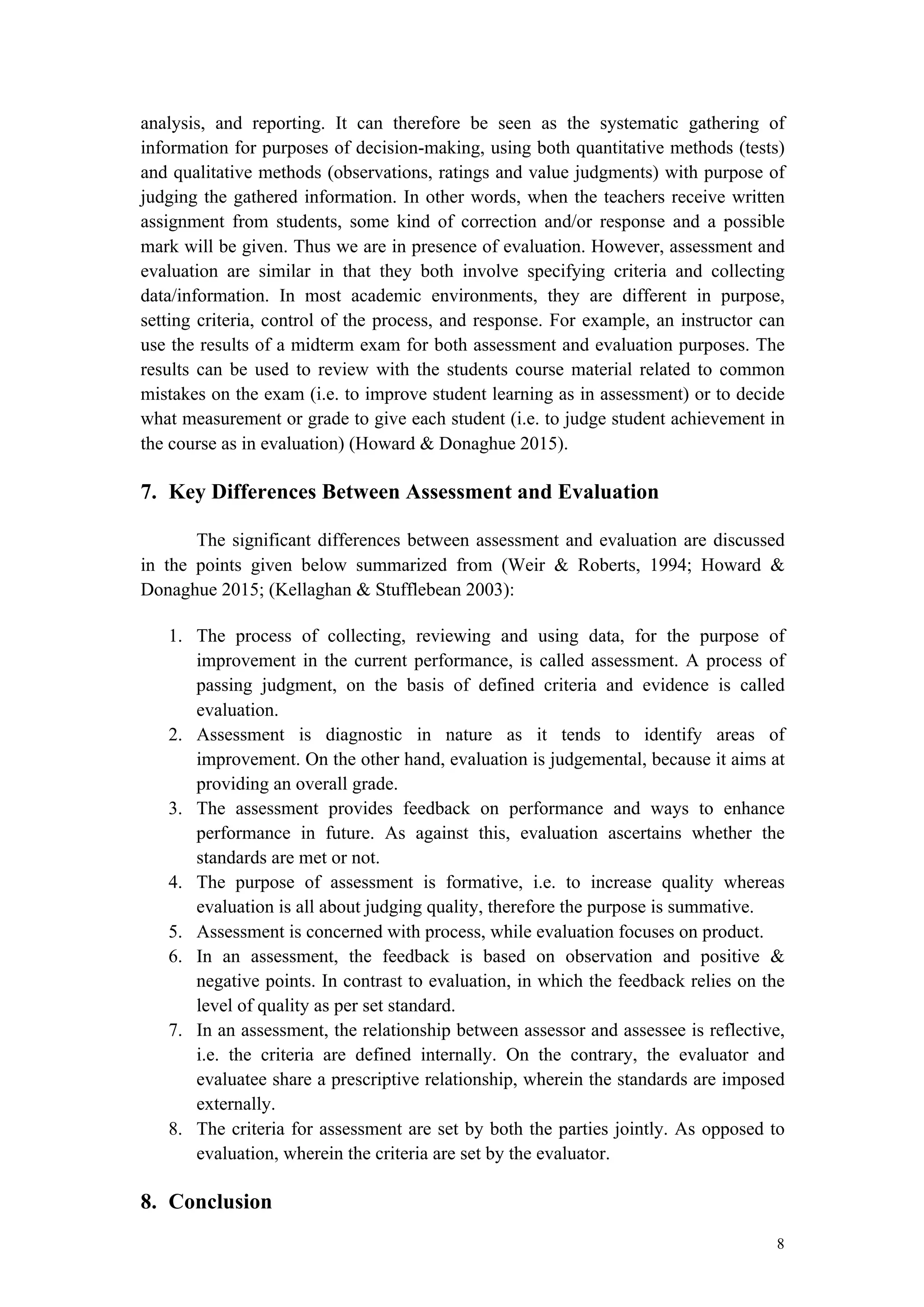 8
analysis, and reporting. It can therefore be seen as the systematic gathering of
information for purposes of decision-making, using both quantitative methods (tests)
and qualitative methods (observations, ratings and value judgments) with purpose of
judging the gathered information. In other words, when the teachers receive written
assignment from students, some kind of correction and/or response and a possible
mark will be given. Thus we are in presence of evaluation. However, assessment and
evaluation are similar in that they both involve specifying criteria and collecting
data/information. In most academic environments, they are different in purpose,
setting criteria, control of the process, and response. For example, an instructor can
use the results of a midterm exam for both assessment and evaluation purposes. The
results can be used to review with the students course material related to common
mistakes on the exam (i.e. to improve student learning as in assessment) or to decide
what measurement or grade to give each student (i.e. to judge student achievement in
the course as in evaluation) (Howard & Donaghue 2015).
7. Key Differences Between Assessment and Evaluation
The significant differences between assessment and evaluation are discussed
in the points given below summarized from (Weir & Roberts, 1994; Howard &
Donaghue 2015; (Kellaghan & Stufflebean 2003):
1. The process of collecting, reviewing and using data, for the purpose of
improvement in the current performance, is called assessment. A process of
passing judgment, on the basis of defined criteria and evidence is called
evaluation.
2. Assessment is diagnostic in nature as it tends to identify areas of
improvement. On the other hand, evaluation is judgemental, because it aims at
providing an overall grade.
3. The assessment provides feedback on performance and ways to enhance
performance in future. As against this, evaluation ascertains whether the
standards are met or not.
4. The purpose of assessment is formative, i.e. to increase quality whereas
evaluation is all about judging quality, therefore the purpose is summative.
5. Assessment is concerned with process, while evaluation focuses on product.
6. In an assessment, the feedback is based on observation and positive &
negative points. In contrast to evaluation, in which the feedback relies on the
level of quality as per set standard.
7. In an assessment, the relationship between assessor and assessee is reflective,
i.e. the criteria are defined internally. On the contrary, the evaluator and
evaluatee share a prescriptive relationship, wherein the standards are imposed
externally.
8. The criteria for assessment are set by both the parties jointly. As opposed to
evaluation, wherein the criteria are set by the evaluator.
8. Conclusion
 