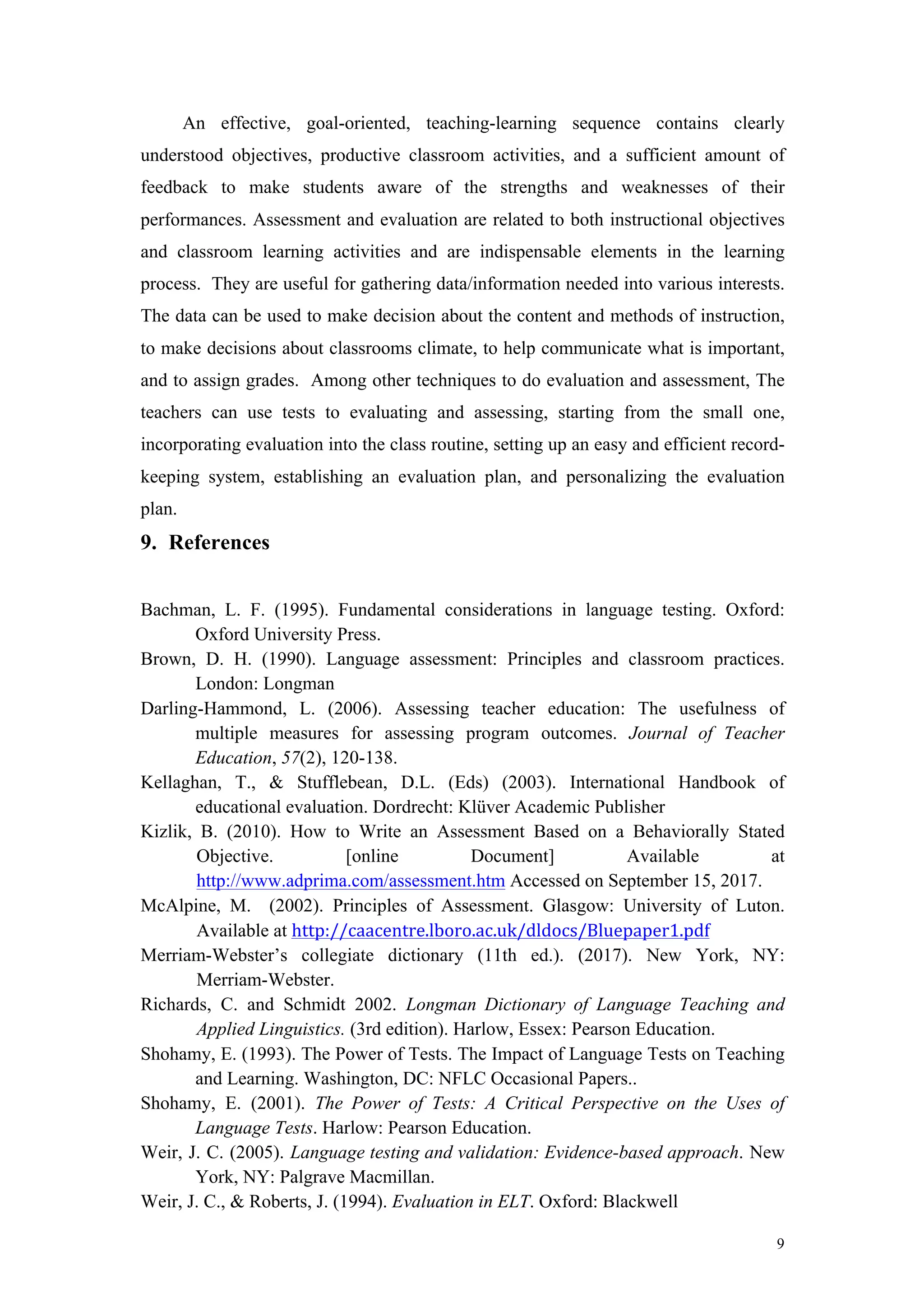 9
An effective, goal-oriented, teaching-learning sequence contains clearly
understood objectives, productive classroom activities, and a sufficient amount of
feedback to make students aware of the strengths and weaknesses of their
performances. Assessment and evaluation are related to both instructional objectives
and classroom learning activities and are indispensable elements in the learning
process. They are useful for gathering data/information needed into various interests.
The data can be used to make decision about the content and methods of instruction,
to make decisions about classrooms climate, to help communicate what is important,
and to assign grades. Among other techniques to do evaluation and assessment, The
teachers can use tests to evaluating and assessing, starting from the small one,
incorporating evaluation into the class routine, setting up an easy and efficient record-
keeping system, establishing an evaluation plan, and personalizing the evaluation
plan.
9. References
Bachman, L. F. (1995). Fundamental considerations in language testing. Oxford:
Oxford University Press.
Brown, D. H. (1990). Language assessment: Principles and classroom practices.
London: Longman
Darling-Hammond, L. (2006). Assessing teacher education: The usefulness of
multiple measures for assessing program outcomes. Journal of Teacher
Education, 57(2), 120-138.
Kellaghan, T., & Stufflebean, D.L. (Eds) (2003). International Handbook of
educational evaluation. Dordrecht: Klüver Academic Publisher
Kizlik, B. (2010). How to Write an Assessment Based on a Behaviorally Stated
Objective. [online Document] Available at
http://www.adprima.com/assessment.htm Accessed on September 15, 2017.
McAlpine, M. (2002). Principles of Assessment. Glasgow: University of Luton.
Available at http://caacentre.lboro.ac.uk/dldocs/Bluepaper1.pdf	
Merriam-Webster’s collegiate dictionary (11th ed.). (2017). New York, NY:
Merriam-Webster.
Richards, C. and Schmidt 2002. Longman Dictionary of Language Teaching and
Applied Linguistics. (3rd edition). Harlow, Essex: Pearson Education.
Shohamy, E. (1993). The Power of Tests. The Impact of Language Tests on Teaching
and Learning. Washington, DC: NFLC Occasional Papers..
Shohamy, E. (2001). The Power of Tests: A Critical Perspective on the Uses of
Language Tests. Harlow: Pearson Education.
Weir, J. C. (2005). Language testing and validation: Evidence-based approach. New
York, NY: Palgrave Macmillan.
Weir, J. C., & Roberts, J. (1994). Evaluation in ELT. Oxford: Blackwell
 