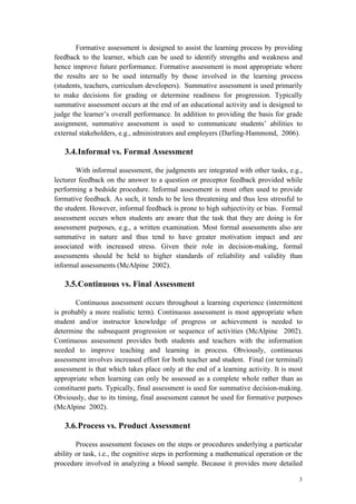 3
Formative assessment is designed to assist the learning process by providing
feedback to the learner, which can be used to identify strengths and weakness and
hence improve future performance. Formative assessment is most appropriate where
the results are to be used internally by those involved in the learning process
(students, teachers, curriculum developers). Summative assessment is used primarily
to make decisions for grading or determine readiness for progression. Typically
summative assessment occurs at the end of an educational activity and is designed to
judge the learner’s overall performance. In addition to providing the basis for grade
assignment, summative assessment is used to communicate students’ abilities to
external stakeholders, e.g., administrators and employers (Darling-Hammond, 2006).
3.4.Informal vs. Formal Assessment
With informal assessment, the judgments are integrated with other tasks, e.g.,
lecturer feedback on the answer to a question or preceptor feedback provided while
performing a bedside procedure. Informal assessment is most often used to provide
formative feedback. As such, it tends to be less threatening and thus less stressful to
the student. However, informal feedback is prone to high subjectivity or bias. Formal
assessment occurs when students are aware that the task that they are doing is for
assessment purposes, e.g., a written examination. Most formal assessments also are
summative in nature and thus tend to have greater motivation impact and are
associated with increased stress. Given their role in decision-making, formal
assessments should be held to higher standards of reliability and validity than
informal assessments (McAlpine 2002).
3.5.Continuous vs. Final Assessment
Continuous assessment occurs throughout a learning experience (intermittent
is probably a more realistic term). Continuous assessment is most appropriate when
student and/or instructor knowledge of progress or achievement is needed to
determine the subsequent progression or sequence of activities (McAlpine 2002).
Continuous assessment provides both students and teachers with the information
needed to improve teaching and learning in process. Obviously, continuous
assessment involves increased effort for both teacher and student. Final (or terminal)
assessment is that which takes place only at the end of a learning activity. It is most
appropriate when learning can only be assessed as a complete whole rather than as
constituent parts. Typically, final assessment is used for summative decision-making.
Obviously, due to its timing, final assessment cannot be used for formative purposes
(McAlpine 2002).
3.6.Process vs. Product Assessment
Process assessment focuses on the steps or procedures underlying a particular
ability or task, i.e., the cognitive steps in performing a mathematical operation or the
procedure involved in analyzing a blood sample. Because it provides more detailed
 