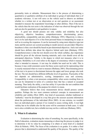 5
personality traits or attitudes. Measurement then is the process of determining a
quantitative or qualitative attribute of an individual or group of individuals that is of
academic relevance. A test will serve as the vehicle used to observe an attribute
whether in a written test or an observation or an oral question or an assessment
intended to measure the respondents' knowledge or other abilities. Then if the test is
the vehicle then the test score is the indication of what was observed through the test
and can also be quantitative and qualitative in nature.
A good test should possess not only validity and reliability but also
objectivity, objective basedness, comprehensiveness, discriminating power,
practicability, comparability and also utility (Shohamy 1993). Objectivity is when a
test is to be said objective if it is free from personal biases in interpreting its scope as
well as in scoring the responses. It can be increased by using more objective type test
items and the answers are scored according to model answers are provided. Objective
basedness is that a test should be based on pre-determined objectives. And a test setter
should have definite idea about the objective behind each item (Shohamy 1993).
Comprehensiveness is that the test should cover the whole syllabus, due importance
should be given all the relevant learning materials, and a test should cover all the
anticipated objectives. Validity is the degree to which test measures what it is to
measure. Reliability is of a test refers to the degree of consistency which it measures
what is intended to measure. A test may be reliable but need not be valid. This is
because it may yield consistent scores but these scores need not be representing what
is exactly measured what we want to measure (Shohamy 2001). Discriminating power
of the test is its power to discriminate between the upper and lower groups who took
the test. The test should have different difficulty level of questions. Practicality of the
test depends on administrative, scoring, interpretative ease and economy.
Comparability is when a test possesses comparability when scores resulting from its
use can be interpreted in terms of a common base that has a natural or accepted
meaning. Then lastly the utility, a test has utility if it provides the test condition that
would facilitate realization of the purpose for which it is mean.
Educators believe that every measurement device should possess certain
qualities. Perhaps the two most common technical concepts in measurement are
reliability and validity (Weir 2005). Any kind of assessment, whether traditional or
"authentic," must be developed in a way that gives the assessor accurate information
about the performance of the individual (Weir 2005). At one extreme, we wouldn't
have an individual paint a picture if we wanted to assess writing skills. A test high
validity has to be reliable also for the score will be consistent in both cases. A valid
test is also a reliable test, but a reliable test may not be a valid one (Shohamy 2001).
5. What is Evaluation
Evaluation is determining the value of something. So, more specifically, in the
field of education, evaluation means measuring or observing the process to judge it or
to determine it for its value by comparing it to others or some kind of a standard
(Weir & Roberts, 1994). The focus of the evaluation is on grades. It is rather a final
process that is determined to understand the quality of the process. The quality of the
 