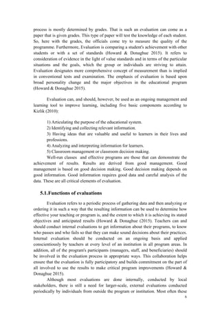 6
process is mostly determined by grades. That is such an evaluation can come as a
paper that is given grades. This type of paper will test the knowledge of each student.
So, here with the grades, the officials come try to measure the quality of the
programme. Furthermore, Evaluation is comparing a student's achievement with other
students or with a set of standards (Howard & Donaghue 2015). It refers to
consideration of evidence in the light of value standards and in terms of the particular
situations and the goals, which the group or individuals are striving to attain.
Evaluation designates more comprehensive concept of measurement than is implied
in conventional tests and examination. The emphasis of evaluation is based upon
broad personality change and the major objectives in the educational program
(Howard & Donaghue 2015).
Evaluation can, and should, however, be used as an ongoing management and
learning tool to improve learning, including five basic components according to
Kizlik (2010):
1) Articulating the purpose of the educational system.
2) Identifying and collecting relevant information.
3) Having ideas that are valuable and useful to learners in their lives and
professions.
4) Analyzing and interpreting information for learners.
5) Classroom management or classroom decision making.
Well-run classes and effective programs are those that can demonstrate the
achievement of results. Results are derived from good management. Good
management is based on good decision making. Good decision making depends on
good information. Good information requires good data and careful analysis of the
data. These are all critical elements of evaluation.
5.1.Functions of evaluations
Evaluation refers to a periodic process of gathering data and then analyzing or
ordering it in such a way that the resulting information can be used to determine how
effective your teaching or program is, and the extent to which it is achieving its stated
objectives and anticipated results (Howard & Donaghue (2015). Teachers can and
should conduct internal evaluations to get information about their programs, to know
who passes and who fails so that they can make sound decisions about their practices.
Internal evaluation should be conducted on an ongoing basis and applied
conscientiously by teachers at every level of an institution in all program areas. In
addition, all of the program's participants (managers, staff, and beneficiaries) should
be involved in the evaluation process in appropriate ways. This collaboration helps
ensure that the evaluation is fully participatory and builds commitment on the part of
all involved to use the results to make critical program improvements (Howard &
Donaghue 2015).
Although most evaluations are done internally, conducted by local
stakeholders, there is still a need for larger-scale, external evaluations conducted
periodically by individuals from outside the program or institution. Most often these
 