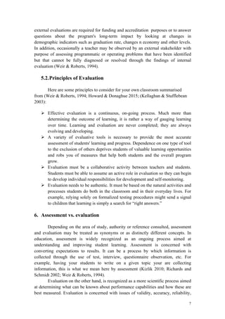 7
external evaluations are required for funding and accreditation purposes or to answer
questions about the program's long-term impact by looking at changes in
demographic indicators such as graduation rate, changes n economy and other levels.
In addition, occasionally a teacher may be observed by an external stakeholder with
purpose of assessing programmatic or operating problems that have been identified
but that cannot be fully diagnosed or resolved through the findings of internal
evaluation (Weir & Roberts, 1994).
5.2.Principles of Evaluation
Here are some principles to consider for your own classroom summarised
from (Weir & Roberts, 1994; Howard & Donaghue 2015; (Kellaghan & Stufflebean
2003):
Ø Effective evaluation is a continuous, on-going process. Much more than
determining the outcome of learning, it is rather a way of gauging learning
over time. Learning and evaluation are never completed; they are always
evolving and developing.
Ø A variety of evaluative tools is necessary to provide the most accurate
assessment of students' learning and progress. Dependence on one type of tool
to the exclusion of others deprives students of valuable learning opportunities
and robs you of measures that help both students and the overall program
grow.
Ø Evaluation must be a collaborative activity between teachers and students.
Students must be able to assume an active role in evaluation so they can begin
to develop individual responsibilities for development and self-monitoring.
Ø Evaluation needs to be authentic. It must be based on the natural activities and
processes students do both in the classroom and in their everyday lives. For
example, relying solely on formalized testing procedures might send a signal
to children that learning is simply a search for “right answers.”
6. Assessment vs. evaluation
Depending on the area of study, authority or reference consulted, assessment
and evaluation may be treated as synonyms or as distinctly different concepts. In
education, assessment is widely recognized as an ongoing process aimed at
understanding and improving student learning. Assessment is concerned with
converting expectations to results. It can be a process by which information is
collected through the use of test, interview, questionnaire observation, etc. For
example, having your students to write on a given topic your are collecting
information, this is what we mean here by assessment (Kizlik 2010; Richards and
Schmidt 2002; Weir & Roberts, 1994).
Evaluation on the other hand, is recognized as a more scientific process aimed
at determining what can be known about performance capabilities and how these are
best measured. Evaluation is concerned with issues of validity, accuracy, reliability,
 