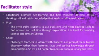 Facilitator style
• Facilitators promote self-learning and help students develop critical
thinking skill and retain knowledge that leads to self-actualization.
• Pros:
– This style trains students to ask questions and helps develop skills to
find answer and solution through exploration, it is ideal for teaching
science and similar subjects
• Cons:
– Challenges teachers to interact with students and prompt them toward
discovery rather than lecturing facts and testing knowledge through
memorization. So it's a bit harder to measure success in tangible terms.
 