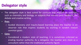 Delegator style
• The delegator style is best suited for curricula that require lab activities,
such as chemistry and biology, or subjects that warrant peer feedback, like
debate and creative writing
• Pros:
– Guided discovery and inquiry-based learning place the teacher in an
observer role that inspires students by working in tandem toward
common goals.
• Cons:
– Considered a modern style of teaching, it is sometimes criticized as
eroding teacher authority. As a delegator, the teacher acts more as a
consultant rather than the traditional authority figure.
 