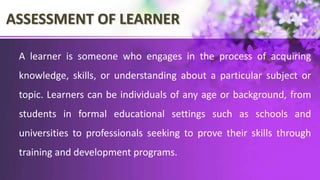 ASSESSMENT OF LEARNER
A learner is someone who engages in the process of acquiring
knowledge, skills, or understanding about a particular subject or
topic. Learners can be individuals of any age or background, from
students in formal educational settings such as schools and
universities to professionals seeking to prove their skills through
training and development programs.
 