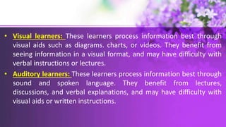 • Visual learners: These learners process information best through
visual aids such as diagrams. charts, or videos. They benefit from
seeing information in a visual format, and may have difficulty with
verbal instructions or lectures.
• Auditory learners: These learners process information best through
sound and spoken language. They benefit from lectures,
discussions, and verbal explanations, and may have difficulty with
visual aids or written instructions.
 