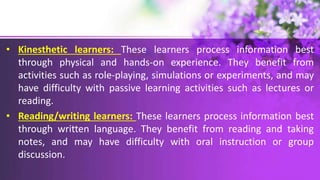 • Kinesthetic learners: These learners process information best
through physical and hands-on experience. They benefit from
activities such as role-playing, simulations or experiments, and may
have difficulty with passive learning activities such as lectures or
reading.
• Reading/writing learners: These learners process information best
through written language. They benefit from reading and taking
notes, and may have difficulty with oral instruction or group
discussion.
 