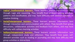 • Logical /mathematical learners: These learners process information's best
through Logic and reasoning. They benefit from problem solving activities,
patterns and classification, and may have difficulty with abstract concepts or
creative thinking.
• Social/interpersonal learners: These learners process information best
through interaction and communication with others. They benefit from group
discussions, collaborative activities and feedback from others, and may have
difficulty with solitary learning activities
• Solitary/intrapersonal learners: These learners process information best
through independent study and reflection. They benefit from quiet, self-
directed activities such as reading or journaling and may have difficulty with
group activities or distractions
 
