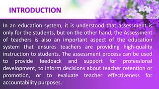 INTRODUCTION
In an education system, it is understood that assessment is
only for the students, but on the other hand, the Assessment
of teachers is also an important aspect of the education
system that ensures teachers are providing high-quality
instruction to students. The assessment process can be used
to provide feedback and support for professional
development, to inform decisions about teacher retention or
promotion, or to evaluate teacher effectiveness for
accountability purposes.
 