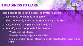 2.READINESS TO LEARN:
Readiness to learn can be assessed by the following
1. Determine what needs to be taught
2. Find out exactly when the learner is ready to learn
3. Discover what the patient wants to learn
4. Identify what is required of the learner
• What needs to be learner
• What the learning objectives should be
• Find out in which domain of learning and at what level the lesson will be
taught
 