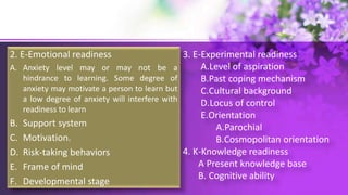 2. E-Emotional readiness
A. Anxiety level may or may not be a
hindrance to learning. Some degree of
anxiety may motivate a person to learn but
a low degree of anxiety will interfere with
readiness to learn
B. Support system
C. Motivation.
D. Risk-taking behaviors
E. Frame of mind
F. Developmental stage
3. E-Experimental readiness
A.Level of aspiration
B.Past coping mechanism
C.Cultural background
D.Locus of control
E.Orientation
A.Parochial
B.Cosmopolitan orientation
4. K-Knowledge readiness
A Present knowledge base
B. Cognitive ability
 