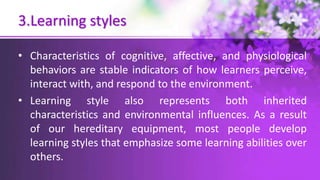 3.Learning styles
• Characteristics of cognitive, affective, and physiological
behaviors are stable indicators of how learners perceive,
interact with, and respond to the environment.
• Learning style also represents both inherited
characteristics and environmental influences. As a result
of our hereditary equipment, most people develop
learning styles that emphasize some learning abilities over
others.
 