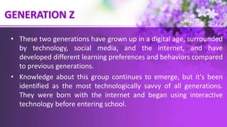 GENERATION Z
• These two generations have grown up in a digital age, surrounded
by technology, social media, and the internet, and have
developed different learning preferences and behaviors compared
to previous generations.
• Knowledge about this group continues to emerge, but it's been
identified as the most technologically savvy of all generations.
They were born with the internet and began using interactive
technology before entering school.
 