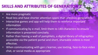 SKILLS AND ATTRIBUTES OF GENERATION Z
• Are more pragmatic
• Read less and have shorter attention spans than previous generations.
• Interactive games and app will help them to reinforce important
information
• If communicating by e-mail, limit them to 140 characters to ensure
information is presented concisely.
• Rather than having a wall of pamphlets, a digital library of infographics
accessible via the patient portal and short, shareable videos is most
effective.
• When communicating with gen z learner, use texting, face-to-face video
chat, or social media as appropriate
 