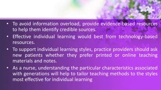 • To avoid information overload, provide evidence-based resources
to help them identify credible sources.
• Effective individual learning would best from technology-based
resources.
• To support individual learning styles, practice providers should ask
new patients whether they prefer printed or online teaching
materials and notes.
• As a nurse, understanding the particular characteristics associated
with generations will help to tailor teaching methods to the styles
most effective for individual learning
 