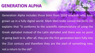 GENERATION ALPHA
Generation Alpha includes those born from 2010 onwards who have
grown up in a fully digital world. Mark MeCrindle coined the term. He
explains that “it conforms to the scientific nomenclature of using the
Greek alphabet instead of the Latin alphabet and there was no point
in going back to A, after all, they are the first generation born fully into
the 21st century and therefore they are the start of something new,
not a return to the old".
 