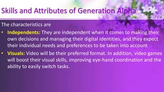 Skills and Attributes of Generation Alpha
The characteristics are
• Independents: They are independent when it comes to making their
own decisions and managing their digital identities, and they expect
their individual needs and preferences to be taken into account
• Visuals: Video will be their preferred format. In addition, video games
will boost their visual skills, improving eye-hand coordination and the
ability to easily switch tasks.
 
