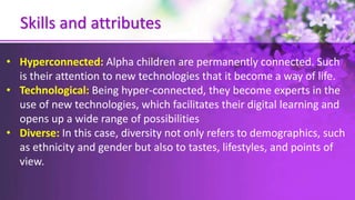 Skills and attributes
• Hyperconnected: Alpha children are permanently connected. Such
is their attention to new technologies that it become a way of life.
• Technological: Being hyper-connected, they become experts in the
use of new technologies, which facilitates their digital learning and
opens up a wide range of possibilities
• Diverse: In this case, diversity not only refers to demographics, such
as ethnicity and gender but also to tastes, lifestyles, and points of
view.
 