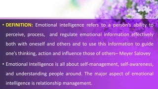 • DEFINITION: Emotional intelligence refers to a person's ability to
perceive, process, and regulate emotional information effectively
both with oneself and others and to use this information to guide
one’s thinking, action and influence those of others– Meyer Salovey
• Emotional Intelligence is all about self-management, self-awareness,
and understanding people around. The major aspect of emotional
intelligence is relationship management.
 