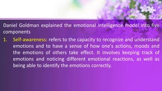 Daniel Goldman explained the emotional intelligence model into five
components
1. Self-awareness: refers to the capacity to recognize and understand
emotions and to have a sense of how one's actions, moods and
the emotions of others take effect. It involves keeping track of
emotions and noticing different emotional reactions, as well as
being able to identify the emotions correctly.
 