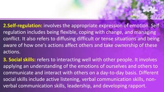 2.Self-regulation: involves the appropriate expression of emotion. Self-
regulation includes being flexible, coping with change, and managing
conflict. It also refers to diffusing difficult or tense situations and being
aware of how one's actions affect others and take ownership of these
actions.
3. Social skills: refers to interacting well with other people. It involves
applying an understanding of the emotions of ourselves and others to
communicate and interact with others on a day-to-day basis. Different
social skills include active listening, verbal communication skills, non-
verbal communication skills, leadership, and developing rapport.
 