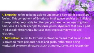 4. Empathy: refers to being able to understand how other people are
feeling. This component of Emotional Intelligence enables an individual
to respond appropriately to other people based on recognizing their
emotions. It enables people to sense power dynamics that play a part
in all social relationships, but also most especially in workplace
relations.
5. Motivation: refers to Intrinsic motivation means that an individual
is driven to meet personal needs and goals, rather than being
motivated by external rewards such as money, fame, and recognition
 