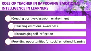 ROLE OF TEACHER IN IMPROVING EMOTIONAL
INTELLIGENCE IN LEARNERS
Creating positive classroom environment
Teaching emotional awareness
Encouraging self- reflection
Providing opportunities for social emotional learning
 