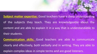 Subject matter expertise: Good teachers have a deep understanding
of the subjects they teach. They are knowledgeable about the
content and are able to explain it in a way that is understandable to
their students.
Communication skills: Good teachers are able to communicate
clearly and effectively, both verbally and in writing. They are able to
explain complex ideas in simple terms and are good listeners.
 
