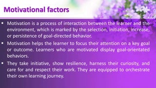 Motivational factors
 Motivation is a process of interaction between the learner and the
environment, which is marked by the selection, initiation, increase,
or persistence of goal-directed behavior.
 Motivation helps the learner to focus their attention on a key goal
or outcome. Learners who are motivated display goal-orientated
behaviors.
 They take initiative, show resilience, harness their curiosity, and
care for and respect their work. They are equipped to orchestrate
their own learning journey.
 