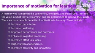 Importance of motivation for learners
A learner who is motivated is committed, energetic, and innovative: They see
the value in what they are learning, and are determined to achieve their goals.
There are innumerable benefits of motivation in learning. These include
 Increased persistence
 Increased wellbeing
 Improved performance and outcomes
 Enhanced cognitive processing.
 Increased effort in lessons.
 Higher levels of attendance.
 Increased creativity and innovation.
 