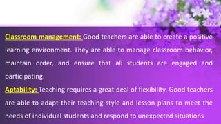 Classroom management: Good teachers are able to create a positive
learning environment. They are able to manage classroom behavior,
maintain order, and ensure that all students are engaged and
participating.
Aptability: Teaching requires a great deal of flexibility. Good teachers
are able to adapt their teaching style and lesson plans to meet the
needs of individual students and respond to unexpected situations
 
