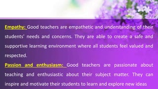 Empathy: Good teachers are empathetic and understanding of their
students' needs and concerns. They are able to create a safe and
supportive learning environment where all students feel valued and
respected.
Passion and enthusiasm: Good teachers are passionate about
teaching and enthusiastic about their subject matter. They can
inspire and motivate their students to learn and explore new ideas
 