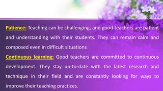 Patience: Teaching can be challenging, and good teachers are patient
and understanding with their students. They can remain calm and
composed even in difficult situations
Continuous learning: Good teachers are committed to continuous
development. They stay up-to-date with the latest research and
technique in their field and are constantly looking for ways to
improve their teaching practices.
 