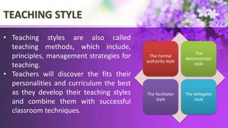 TEACHING STYLE
The Formal
authority style
The
demonstrator
style
The facilitator
style
The delegator
style
• Teaching styles are also called
teaching methods, which include,
principles, management strategies for
teaching.
• Teachers will discover the fits their
personalities and curriculum the best
as they develop their teaching styles
and combine them with successful
classroom techniques.
 