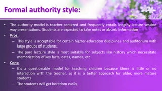 Formal authority style:
• The authority model is teacher-centered and frequently entails lengthy lecture session
way presentations. Students are expected to take notes or absorb information
• Pros:
– This style is acceptable for certain higher-education disciplines and auditorium with
large groups of students.
– The pure lecture style is most suitable for subjects like history which necessitate
memorization of key facts, dates, names, etc
• Cons:
– It's a questionable model for teaching children because there is little or no
interaction with the teacher, so it is a better approach for older, more mature
students
– The students will get boredom easily.
 