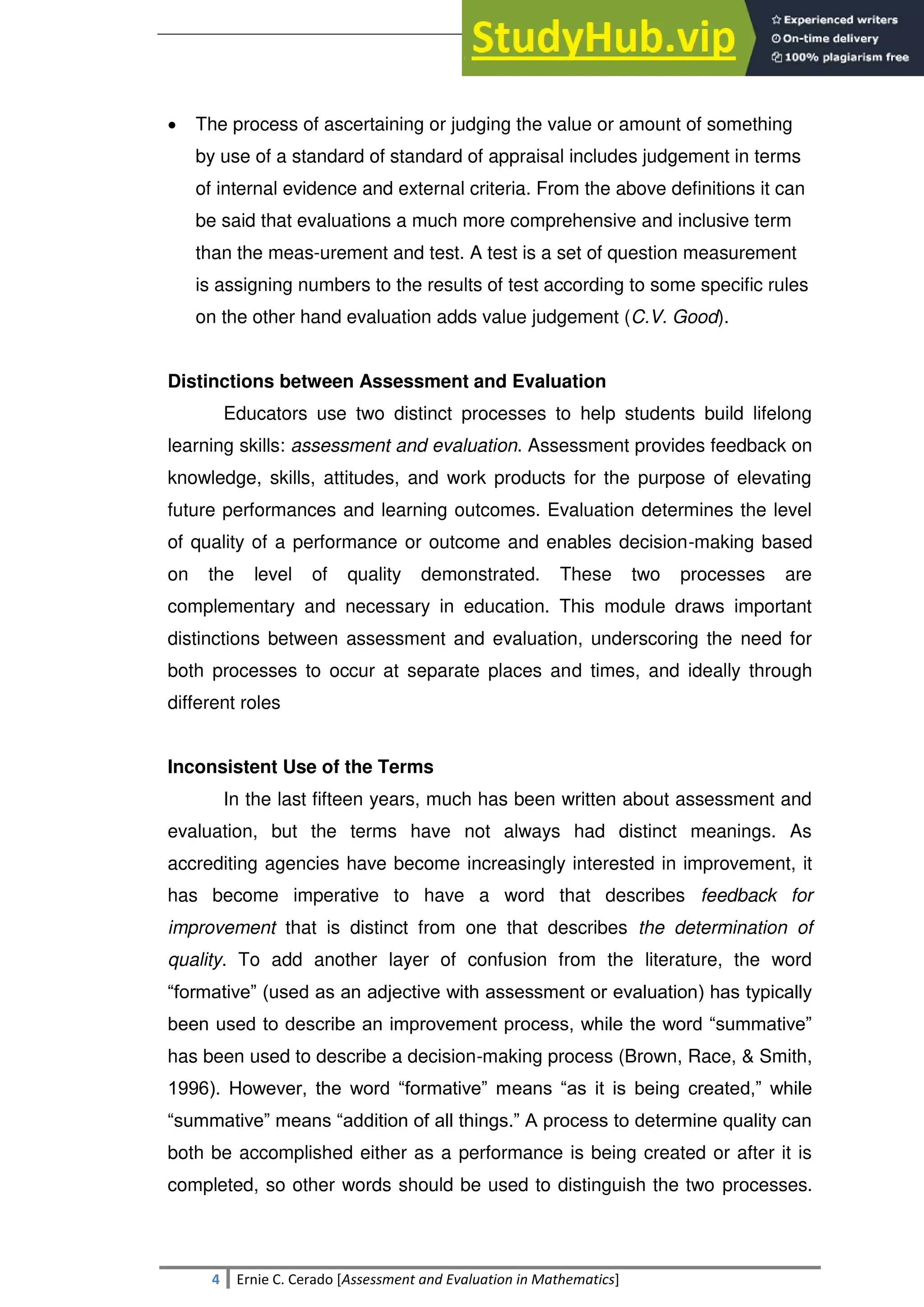 SULTAN KUDARAT STATE UNIVERSITY
4 Ernie C. Cerado [Assessment and Evaluation in Mathematics]
 The process of ascertaining or judging the value or amount of something
by use of a standard of standard of appraisal includes judgement in terms
of internal evidence and external criteria. From the above definitions it can
be said that evaluations a much more comprehensive and inclusive term
than the meas-urement and test. A test is a set of question measurement
is assigning numbers to the results of test according to some specific rules
on the other hand evaluation adds value judgement (C.V. Good).
Distinctions between Assessment and Evaluation
Educators use two distinct processes to help students build lifelong
learning skills: assessment and evaluation. Assessment provides feedback on
knowledge, skills, attitudes, and work products for the purpose of elevating
future performances and learning outcomes. Evaluation determines the level
of quality of a performance or outcome and enables decision-making based
on the level of quality demonstrated. These two processes are
complementary and necessary in education. This module draws important
distinctions between assessment and evaluation, underscoring the need for
both processes to occur at separate places and times, and ideally through
different roles
Inconsistent Use of the Terms
In the last fifteen years, much has been written about assessment and
evaluation, but the terms have not always had distinct meanings. As
accrediting agencies have become increasingly interested in improvement, it
has become imperative to have a word that describes feedback for
improvement that is distinct from one that describes the determination of
quality. To add another layer of confusion from the literature, the word
―formative‖ (used as an adjective with assessment or evaluation) has typically
been used to describe an improvement process, while the word ―summative‖
has been used to describe a decision-making process (Brown, Race, & Smith,
1996). However, the word ―formative‖ means ―as it is being created,‖ while
―summative‖ means ―addition of all things.‖ A process to determine quality can
both be accomplished either as a performance is being created or after it is
completed, so other words should be used to distinguish the two processes.
 