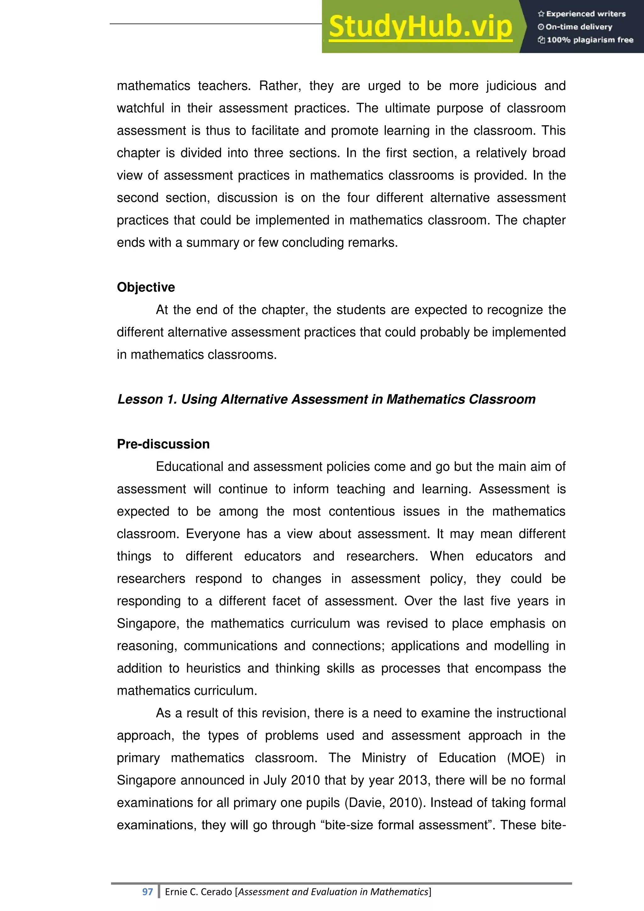 SULTAN KUDARAT STATE UNIVERSITY
97 Ernie C. Cerado [Assessment and Evaluation in Mathematics]
mathematics teachers. Rather, they are urged to be more judicious and
watchful in their assessment practices. The ultimate purpose of classroom
assessment is thus to facilitate and promote learning in the classroom. This
chapter is divided into three sections. In the first section, a relatively broad
view of assessment practices in mathematics classrooms is provided. In the
second section, discussion is on the four different alternative assessment
practices that could be implemented in mathematics classroom. The chapter
ends with a summary or few concluding remarks.
Objective
At the end of the chapter, the students are expected to recognize the
different alternative assessment practices that could probably be implemented
in mathematics classrooms.
Lesson 1. Using Alternative Assessment in Mathematics Classroom
Pre-discussion
Educational and assessment policies come and go but the main aim of
assessment will continue to inform teaching and learning. Assessment is
expected to be among the most contentious issues in the mathematics
classroom. Everyone has a view about assessment. It may mean different
things to different educators and researchers. When educators and
researchers respond to changes in assessment policy, they could be
responding to a different facet of assessment. Over the last five years in
Singapore, the mathematics curriculum was revised to place emphasis on
reasoning, communications and connections; applications and modelling in
addition to heuristics and thinking skills as processes that encompass the
mathematics curriculum.
As a result of this revision, there is a need to examine the instructional
approach, the types of problems used and assessment approach in the
primary mathematics classroom. The Ministry of Education (MOE) in
Singapore announced in July 2010 that by year 2013, there will be no formal
examinations for all primary one pupils (Davie, 2010). Instead of taking formal
examinations, they will go through ―bite-size formal assessment‖. These bite-
 