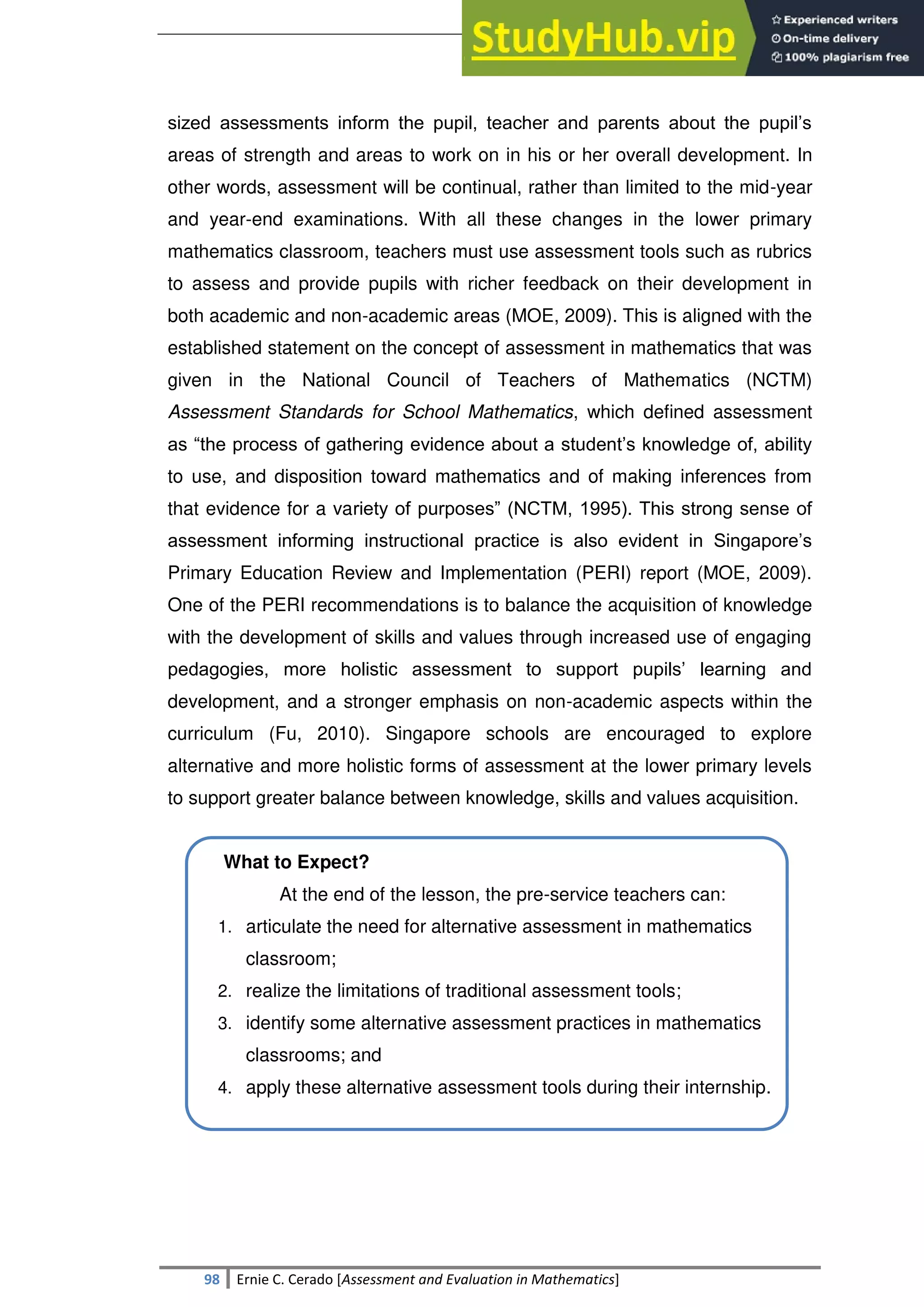 SULTAN KUDARAT STATE UNIVERSITY
98 Ernie C. Cerado [Assessment and Evaluation in Mathematics]
sized assessments inform the pupil, teacher and parents about the pupil‘s
areas of strength and areas to work on in his or her overall development. In
other words, assessment will be continual, rather than limited to the mid-year
and year-end examinations. With all these changes in the lower primary
mathematics classroom, teachers must use assessment tools such as rubrics
to assess and provide pupils with richer feedback on their development in
both academic and non-academic areas (MOE, 2009). This is aligned with the
established statement on the concept of assessment in mathematics that was
given in the National Council of Teachers of Mathematics (NCTM)
Assessment Standards for School Mathematics, which defined assessment
as ―the process of gathering evidence about a student‘s knowledge of, ability
to use, and disposition toward mathematics and of making inferences from
that evidence for a variety of purposes‖ (NCTM, 1995). This strong sense of
assessment informing instructional practice is also evident in Singapore‘s
Primary Education Review and Implementation (PERI) report (MOE, 2009).
One of the PERI recommendations is to balance the acquisition of knowledge
with the development of skills and values through increased use of engaging
pedagogies, more holistic assessment to support pupils‘ learning and
development, and a stronger emphasis on non-academic aspects within the
curriculum (Fu, 2010). Singapore schools are encouraged to explore
alternative and more holistic forms of assessment at the lower primary levels
to support greater balance between knowledge, skills and values acquisition.
What to Expect?
At the end of the lesson, the pre-service teachers can:
1. articulate the need for alternative assessment in mathematics
classroom;
2. realize the limitations of traditional assessment tools;
3. identify some alternative assessment practices in mathematics
classrooms; and
4. apply these alternative assessment tools during their internship.
 