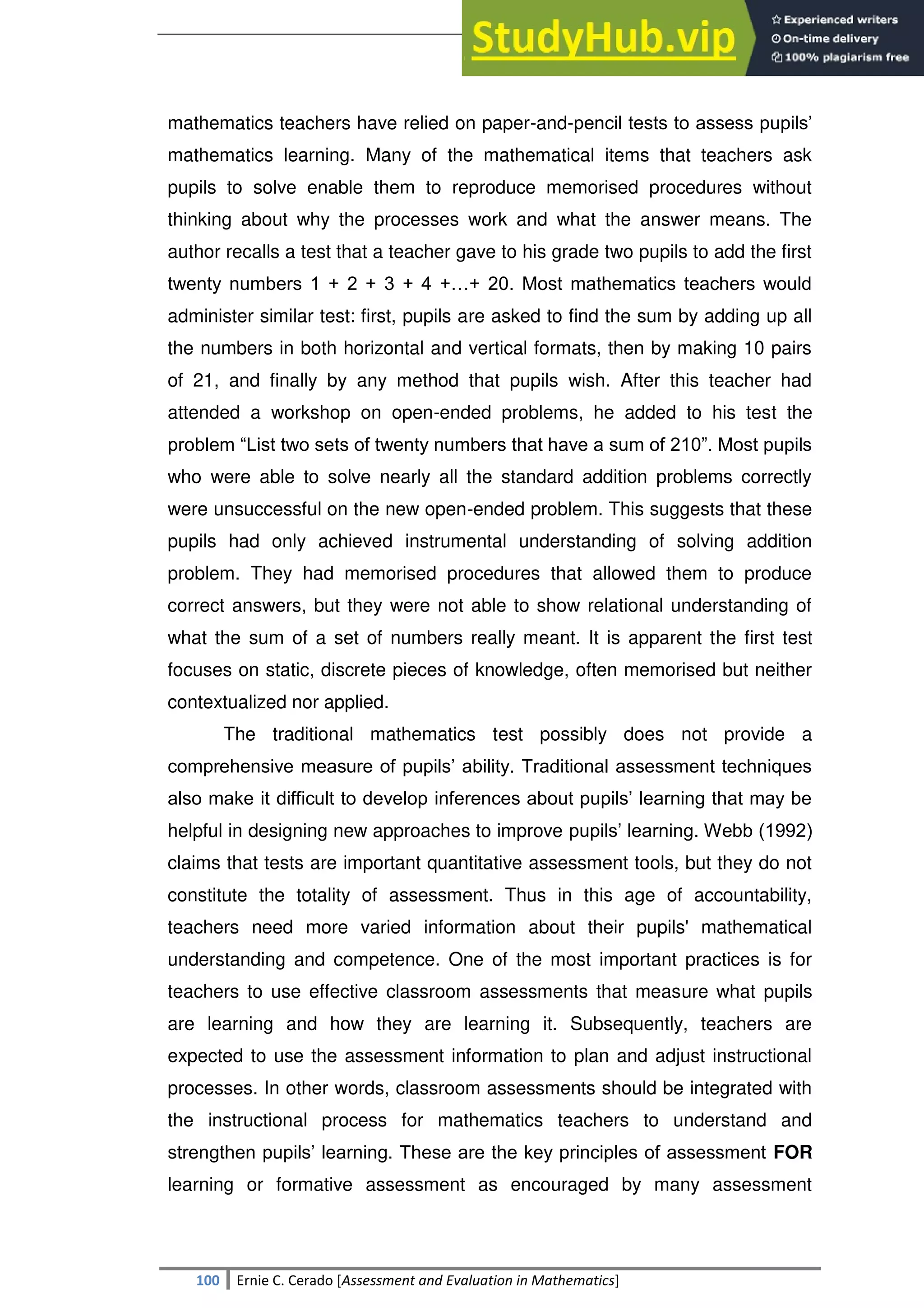 SULTAN KUDARAT STATE UNIVERSITY
100 Ernie C. Cerado [Assessment and Evaluation in Mathematics]
mathematics teachers have relied on paper-and-pencil tests to assess pupils‘
mathematics learning. Many of the mathematical items that teachers ask
pupils to solve enable them to reproduce memorised procedures without
thinking about why the processes work and what the answer means. The
author recalls a test that a teacher gave to his grade two pupils to add the first
twenty numbers 1 + 2 + 3 + 4 +…+ 20. Most mathematics teachers would
administer similar test: first, pupils are asked to find the sum by adding up all
the numbers in both horizontal and vertical formats, then by making 10 pairs
of 21, and finally by any method that pupils wish. After this teacher had
attended a workshop on open-ended problems, he added to his test the
problem ―List two sets of twenty numbers that have a sum of 210‖. Most pupils
who were able to solve nearly all the standard addition problems correctly
were unsuccessful on the new open-ended problem. This suggests that these
pupils had only achieved instrumental understanding of solving addition
problem. They had memorised procedures that allowed them to produce
correct answers, but they were not able to show relational understanding of
what the sum of a set of numbers really meant. It is apparent the first test
focuses on static, discrete pieces of knowledge, often memorised but neither
contextualized nor applied.
The traditional mathematics test possibly does not provide a
comprehensive measure of pupils‘ ability. Traditional assessment techniques
also make it difficult to develop inferences about pupils‘ learning that may be
helpful in designing new approaches to improve pupils‘ learning. Webb (1992)
claims that tests are important quantitative assessment tools, but they do not
constitute the totality of assessment. Thus in this age of accountability,
teachers need more varied information about their pupils' mathematical
understanding and competence. One of the most important practices is for
teachers to use effective classroom assessments that measure what pupils
are learning and how they are learning it. Subsequently, teachers are
expected to use the assessment information to plan and adjust instructional
processes. In other words, classroom assessments should be integrated with
the instructional process for mathematics teachers to understand and
strengthen pupils‘ learning. These are the key principles of assessment FOR
learning or formative assessment as encouraged by many assessment
 